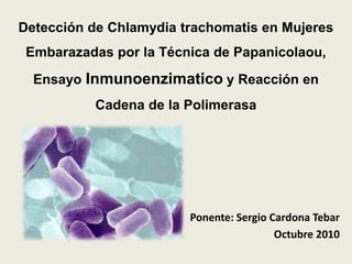 Detección de Chlamydia trachomatis en Mujeres
 Embarazadas por la Técnica de Papanicolaou,
  Ensayo Inmunoenzimatico y Reacción en
          Cadena de la Polimerasa




                        Ponente: Sergio Cardona Tebar
                                         Octubre 2010
 
