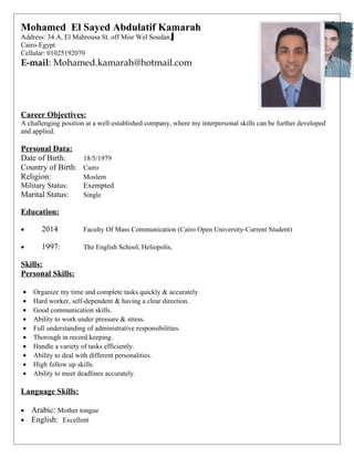 Mohamed El Sayed Abdulatif Kamarah
Address: 34 A, El Mahrousa St. off Misr Wel Soudan,
Cairo-Egypt
Cellular: 01025192070
E-mail: Mohamed.kamarah@hotmail.com
Career Objectives:
A challenging position at a well-established company, where my interpersonal skills can be further developed
and applied.
Personal Data:
Date of Birth: 18/5/1979
Country of Birth: Cairo
Religion: Moslem
Military Status: Exempted
Marital Status: Single
Education:
• 2014 Faculty Of Mass Communication (Cairo Open University-Current Student)
• 1997: The English School, Heliopolis,
Skills:
Personal Skills:
• Organize my time and complete tasks quickly & accurately
• Hard worker, self-dependent & having a clear direction.
• Good communication skills.
• Ability to work under pressure & stress.
• Full understanding of administrative responsibilities.
• Thorough in record keeping.
• Handle a variety of tasks efficiently.
• Ability to deal with different personalities.
• High follow up skills.
• Ability to meet deadlines accurately.
Language Skills:
• Arabic: Mother tongue
• English: Excellent
 