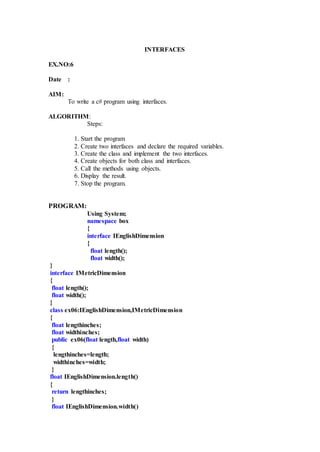 INTERFACES
EX.NO:6
Date :
AIM:
To write a c# program using interfaces.
ALGORITHM:
Steps:
1. Start the program
2. Create two interfaces and declare the required variables.
3. Create the class and implement the two interfaces.
4. Create objects for both class and interfaces.
5. Call the methods using objects.
6. Display the result.
7. Stop the program.
PROGRAM:
Using System;
namespace box
{
interface IEnglishDimension
{
float length();
float width();
}
interface IMetricDimension
{
float length();
float width();
}
class ex06:IEnglishDimension,IMetricDimension
{
float lengthinches;
float widthinches;
public ex06(float length,float width)
{
lengthinches=length;
widthinches=width;
}
float IEnglishDimension.length()
{
return lengthinches;
}
float IEnglishDimension.width()
 