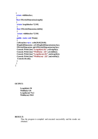 {
return widthinches;
}
float IMetricDimension.length()
{
return lengthinches*2.54f;
}
float IMetricDimension.width()
{
return widthinches*2.54f;
}
public static void Main()
{
ex06 mybox=new ex06(30.0f,20.0f);
IEnglishDimension ed=(IEnglishDimension)mybox;
IMetricDimension md=(IMetricDimension)mybox;
Console.WriteLine("Length(in):{0}",ed.length());
Console.WriteLine("Width(in) :{0}",ed.width());
Console.WriteLine("Length(cm):{0}",md.length());
Console.WriteLine("Width(cm) :{0}",md.width());
Console.Read();
}
}
}
OUTPUT:
Length(in)=30
Width(in)=20
Length(cm)=76.2
Width(cm)=50.8
RESULT:
Thus the program is compiled and executed successfully and the results are
obtained.
 