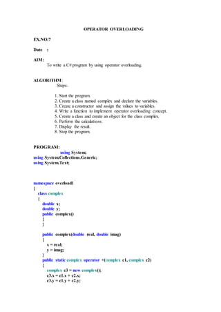 OPERATOR OVERLOADING
EX.NO:7
Date :
AIM:
To write a C# program by using operator overloading.
ALGORITHM:
Steps:
1. Start the program.
2. Create a class named complex and declare the variables.
3. Create a constructor and assign the values to variables.
4. Write a function to implement operator overloading concept.
5. Create a class and create an object for the class complex.
6. Perform the calculations.
7. Display the result.
8. Stop the program.
PROGRAM:
using System;
using System.Collections.Generic;
using System.Text;
namespace overload1
{
class complex
{
double x;
double y;
public complex()
{
}
public complex(double real, double imag)
{
x = real;
y = imag;
}
public static complex operator +(complex c1, complex c2)
{
complex c3 = new complex();
c3.x = c1.x + c2.x;
c3.y = c1.y + c2.y;
 