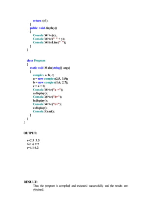 return (c3);
}
public void display()
{
Console.Write(x);
Console.Write(" " + y);
Console.WriteLine(" ");
}
}
class Program
{
static void Main(string[] args)
{
complex a, b, c;
a = new complex(2.5, 3.5);
b = new complex(1.6, 2.7);
c = a + b;
Console.Write("a =");
a.display();
Console.Write("b=");
b.display();
Console.Write("c=");
c.display();
Console.Read();
}
}
}
OUTPUT:
a=2.5 3.5
b=1.6 2.7
c=4.1 6.2
RESULT:
Thus the program is compiled and executed successfully and the results are
obtained.
 
