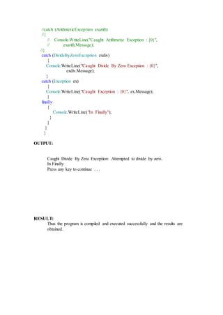//catch (ArithmeticException exarith)
//{
// Console.WriteLine("Caught Arithmetic Exception : {0}",
// exarith.Message);
//}
catch (DivideByZeroException exdiv)
{
Console.WriteLine("Caught Divide By Zero Exception : {0}",
exdiv.Message);
}
catch (Exception ex)
{
Console.WriteLine("Caught Exception : {0}", ex.Message);
}
finally
{
Console.WriteLine("In Finally");
}
}
}
}
OUTPUT:
Caught Divide By Zero Exception: Attempted to divide by zero.
In Finally
Press any key to continue . . .
RESULT:
Thus the program is compiled and executed successfully and the results are
obtained.
 