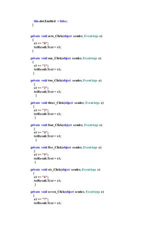 this.dot.Enabled = false;
}
private void zero_Click(object sender, EventArgs e)
{
s1 += "0";
txtResult.Text = s1;
}
private void one_Click(object sender, EventArgs e)
{
s1 += "1";
txtResult.Text = s1;
}
private void two_Click(object sender, EventArgs e)
{
s1 += "2";
txtResult.Text = s1;
}
private void three_Click(object sender, EventArgs e)
{
s1 += "3";
txtResult.Text = s1;
}
private void four_Click(object sender, EventArgs e)
{
s1 += "4";
txtResult.Text = s1;
}
private void five_Click(object sender, EventArgs e)
{
s1 += "5";
txtResult.Text = s1;
}
private void six_Click(object sender, EventArgs e)
{
s1 += "6";
txtResult.Text = s1;
}
private void seven_Click(object sender, EventArgs e)
{
s1 += "7";
txtResult.Text = s1;
 