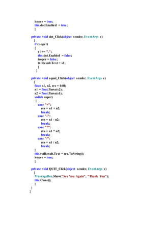 isoper = true;
this.dot.Enabled = true;
}
private void dot_Click(object sender, EventArgs e)
{
if (isoper)
{
s1 += ".";
this.dot.Enabled = false;
isoper = false;
txtResult.Text = s1;
}
}
private void equal_Click(object sender, EventArgs e)
{
float n1, n2, res = 0.0f;
n1 = float.Parse(s2);
n2 = float.Parse(s1);
switch (oper)
{
case "+":
res = n1 + n2;
break;
case "-":
res = n1 - n2;
break;
case "*":
res = n1 * n2;
break;
case "/":
res = n1 / n2;
break;
}
this.txtResult.Text = res.ToString();
isoper = true;
}
private void QUIT_Click(object sender, EventArgs e)
{
MessageBox.Show("See You Again", "Thank You");
this.Close();
}
}
}
 