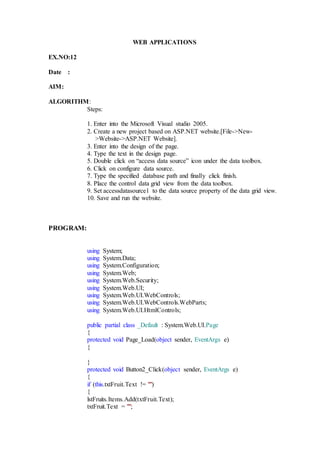 WEB APPLICATIONS
EX.NO:12
Date :
AIM:
ALGORITHM:
Steps:
1. Enter into the Microsoft Visual studio 2005.
2. Create a new project based on ASP.NET website.[File->New-
>Website->ASP.NET Website].
3. Enter into the design of the page.
4. Type the text in the design page.
5. Double click on “access data source” icon under the data toolbox.
6. Click on configure data source.
7. Type the specified database path and finally click finish.
8. Place the control data grid view from the data toolbox.
9. Set accessdatasource1 to the data source property of the data grid view.
10. Save and run the website.
PROGRAM:
using System;
using System.Data;
using System.Configuration;
using System.Web;
using System.Web.Security;
using System.Web.UI;
using System.Web.UI.WebControls;
using System.Web.UI.WebControls.WebParts;
using System.Web.UI.HtmlControls;
public partial class _Default : System.Web.UI.Page
{
protected void Page_Load(object sender, EventArgs e)
{
}
protected void Button2_Click(object sender, EventArgs e)
{
if (this.txtFruit.Text != "")
{
lstFruits.Items.Add(txtFruit.Text);
txtFruit.Text = "";
 