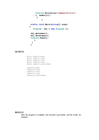 Console.WriteLine("names[{0}]={1}"
, i, names[i]);
}
}
static void Main(string[] args)
{
Program obj = new Program ();
obj.getnames();
obj.shownames();
Console.Read();
}
}
}
OUTPUT:
Enter name[0]:gopi
Enter name[1]:logu
Enter name[2]:ravi
Enter name[3]:ragu
Enter name[4]:aravindhan
names[0]:gopi
names[1]:logu
names[2]:ravi
names[3]:ragu
names[4]:aravindhan
RESULT:
Thus the program is compiled and executed successfully and the results are
obtained.
 