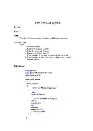 BRANCHING AND LOOPING
EX.NO:1
Date :
AIM:
To write a C# program using Branching and Looping statements.
ALGORITHM:
Steps:
1. Start the program.
2. Declare the required variables.
3. Using for loop print i values.
4. Check the condition using if.
5. If the condition is true exit the loop and print the result.
6. If the condition is false check the for loop using “continue”.
7. Stop the process.
PROGRAM:
using System;
using System.Collections.Generic;
using System.Text;
namespace branch
{
class Program
{
static void Main(string[] args)
{
int i;
for(i=1;i<10;i++)
{
Console.WriteLine ("i={0}",i);
if(i>=5)
goto loopst;
else
continue ;
loopst:{break;}
} Console.Read();
}
}
}
 