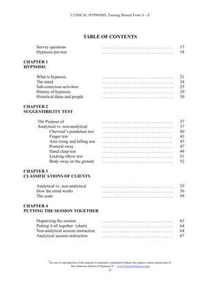 CLINICAL HYPNOSIS, Training Manual From A - Z




                                             TABLE OF CONTENTS
     Survey questions                                        .................................                               17
     Hypnosis pre-test                                       .................................                               18

CHAPTER 1
HYPNOSIS

     What is hypnosis                                        .................................                               21
     The mind                                                .................................                               24
     Sub-conscious activities                                .................................                               25
     History of hypnosis                                     .................................                               29
     Historical dates and people                             .................................                               30
  .
CHAPTER 2
SUGGESTIBILITY TEST

     The Purpose of                                          .................................                               37
     Analytical vs. non-analytical                           .................................                               37
           Chevreul’s pendulum test                          .................................                               40
           Finger test                                       .................................                               43
           Arm rising and falling test                       .................................                               45
           Postural sway                                     .................................                               47
           Hand clasp test                                   .................................                               49
           Locking elbow test                                .................................                               51
           Body sway on the ground                           .................................                               52

CHAPTER 3
CLASSIFICATIONS OF CLIENTS

     Analytical vs. non-analytical                           .................................                               55
     How the mind works                                      .................................                               56
     The scale                                               .................................                               59

CHAPTER 4
PUTTING THE SESSION TOGETHER

     Organizing the session                                  .................................                               63
     Putting it all together (chart)                         .................................                               64
     Non analytical session instruction                      .................................                               64
     Analytical session instruction                          .................................                               67




            #
                No use or reproduction of this manual or materials is permitted without the express written permission of:
                                 The American School of Hypnosis  - www.ChooseHypnosis.com
                                                                   9
 