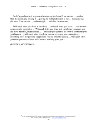 CLINICAL HYPNOSIS, Training Manual From A - Z




   So let’s go ahead and begin now by drawing the letter D backwards … smaller
than the circle, and erasing it … paying no further attention to me … then drawing
the letter E backwards … and erasing it … and then the next one.

   With each letter you draw in the circle … and each letter you erase … you become
more open to suggestion ... With each letter you draw and each letter you erase, you
are more peaceful, more relaxed ... The closer you come to the letter Z the more open
you become … with each letter you draw you are becoming more accepting …
absorbing all of the positive suggestions you are about to receive … With each letter
you draw you come closer, and closer to attaining your goal …

(BEGIN SUGGESTIONS)




            #
                No use or reproduction of this manual or materials is permitted without the express written permission of:
                                 The American School of Hypnosis  - www.ChooseHypnosis.com
                                                                  99
 