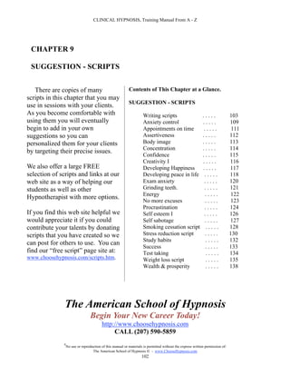 CLINICAL HYPNOSIS, Training Manual From A - Z




 CHAPTER 9

 SUGGESTION - SCRIPTS


   There are copies of many                                Contents of This Chapter at a Glance.
scripts in this chapter that you may
                                                           SUGGESTION - SCRIPTS
use in sessions with your clients.
As you become comfortable with                                       Writing scripts                        .....              103
using them you will eventually                                       Anxiety control                        .....              109
begin to add in your own                                             Appointments on time                   .....               111
suggestions so you can                                               Assertiveness                          .....              112
personalized them for your clients                                   Body image                             .....              113
                                                                     Concentration                          .....              114
by targeting their precise issues.
                                                                     Confidence                             .....              115
                                                                     Creativity I                           .....              116
We also offer a large FREE                                           Developing Happiness                   .....              117
selection of scripts and links at our                                Developing peace in life                .....             118
web site as a way of helping our                                     Exam anxiety                            .....             120
students as well as other                                            Grinding teeth.                         .....             121
                                                                     Energy                                  .....              122
Hypnotherapist with more options.
                                                                     No more excuses                         .....             123
                                                                     Procrastination                         .....             124
If you find this web site helpful we                                 Self esteem I                           .....             126
would appreciate it if you could                                     Self sabotage                           .....             127
contribute your talents by donating                                  Smoking cessation script                .....             128
scripts that you have created so we                                  Stress reduction script                 .....             130
                                                                     Study habits                            .....             132
can post for others to use. You can
                                                                     Success                                 .....             133
find our “free script” page site at:                                 Test taking                              .....            134
www.choosehypnosis.com/scripts.htm.                                  Weight loss script                      .....             135
                                                                     Wealth & prosperity                     .....             138




               The American School of Hypnosis
                                  Begin Your New Career Today!
                                         http://www.choosehypnosis.com
                                              CALL (207) 590-5859
              #
                  No use or reproduction of this manual or materials is permitted without the express written permission of:
                                   The American School of Hypnosis  - www.ChooseHypnosis.com
                                                                    102
 
