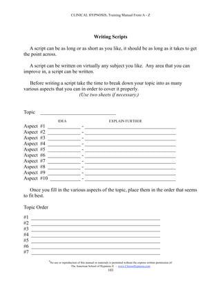 CLINICAL HYPNOSIS, Training Manual From A - Z




                                                       Writing Scripts

   A script can be as long or as short as you like, it should be as long as it takes to get
the point across.

  A script can be written on virtually any subject you like. Any area that you can
improve in, a script can be written.

   Before writing a script take the time to break down your topic into as many
various aspects that you can in order to cover it properly.
                            (Use two sheets if necessary.)


Topic    ______________________________
                        IDEA                                         EXPLAIN FURTHER
Aspect   #1 _____________ - ____________________________________
Aspect   #2 _____________ - ____________________________________
Aspect   #3 _____________ - ____________________________________
Aspect   #4 _____________ - ____________________________________
Aspect   #5 _____________ - ____________________________________
Aspect   #6 _____________ - ____________________________________
Aspect   #7 _____________ - ____________________________________
Aspect   #8 _____________ - ____________________________________
Aspect   #9 _____________ - ____________________________________
Aspect   #10 ____________ - ____________________________________

    Once you fill in the various aspects of the topic, place them in the order that seems
to fit best.

Topic Order
#1   ___________________________________________________
#2   ___________________________________________________
#3   ___________________________________________________
#4   ___________________________________________________
#5   ___________________________________________________
#6   ___________________________________________________
#7   ___________________________________________________
              #
                  No use or reproduction of this manual or materials is permitted without the express written permission of:
                                   The American School of Hypnosis  - www.ChooseHypnosis.com
                                                                    103
 