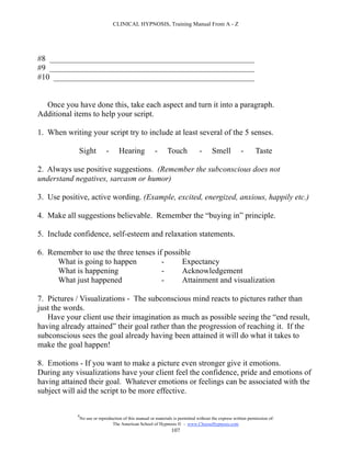 CLINICAL HYPNOSIS, Training Manual From A - Z




#8 ___________________________________________________
#9 ___________________________________________________
#10 __________________________________________________


  Once you have done this, take each aspect and turn it into a paragraph.
Additional items to help your script.

1. When writing your script try to include at least several of the 5 senses.

             Sight            -      Hearing             -     Touch             -      Smell           -      Taste

2. Always use positive suggestions. (Remember the subconscious does not
understand negatives, sarcasm or humor)

3. Use positive, active wording. (Example, excited, energized, anxious, happily etc.)

4. Make all suggestions believable. Remember the “buying in” principle.

5. Include confidence, self-esteem and relaxation statements.

6. Remember to use the three tenses if possible
     What is going to happen          -     Expectancy
     What is happening                -     Acknowledgement
     What just happened               -     Attainment and visualization

7. Pictures / Visualizations - The subconscious mind reacts to pictures rather than
just the words.
   Have your client use their imagination as much as possible seeing the “end result,
having already attained” their goal rather than the progression of reaching it. If the
subconscious sees the goal already having been attained it will do what it takes to
make the goal happen!

8. Emotions - If you want to make a picture even stronger give it emotions.
During any visualizations have your client feel the confidence, pride and emotions of
having attained their goal. Whatever emotions or feelings can be associated with the
subject will aid the script to be more effective.

            #
                No use or reproduction of this manual or materials is permitted without the express written permission of:
                                 The American School of Hypnosis  - www.ChooseHypnosis.com
                                                                  107
 