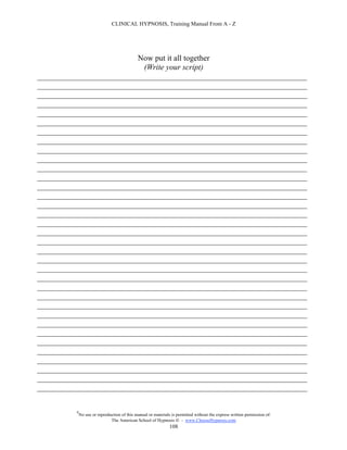 CLINICAL HYPNOSIS, Training Manual From A - Z




                         Now put it all together
                           (Write your script)
____________________________________________________________________
____________________________________________________________________
____________________________________________________________________
____________________________________________________________________
____________________________________________________________________
____________________________________________________________________
____________________________________________________________________
____________________________________________________________________
____________________________________________________________________
____________________________________________________________________
____________________________________________________________________
____________________________________________________________________
____________________________________________________________________
____________________________________________________________________
____________________________________________________________________
____________________________________________________________________
____________________________________________________________________
____________________________________________________________________
____________________________________________________________________
____________________________________________________________________
____________________________________________________________________
____________________________________________________________________
____________________________________________________________________
____________________________________________________________________
____________________________________________________________________
____________________________________________________________________
____________________________________________________________________
____________________________________________________________________
____________________________________________________________________
____________________________________________________________________
____________________________________________________________________
____________________________________________________________________
____________________________________________________________________
____________________________________________________________________
____________________________________________________________________

         #
             No use or reproduction of this manual or materials is permitted without the express written permission of:
                              The American School of Hypnosis  - www.ChooseHypnosis.com
                                                               108
 
