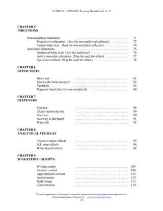 CLINICAL HYPNOSIS, Training Manual From A - Z




CHAPTER 5
INDUCTIONS

     Non analytical inductions            .................................                                                    71
            Progressive relaxation (Just for non-analytical subjects) . . . . . . . . .                                        72
            Simple body scan (Just for non-analytical subjects) . . . . . . . . . . . . . .                                    74
     Analytical inductions                .................................                                                    75
            Analytical body scan (Just for analytical) . . . . . . . . . . . . . . . . . . . . .                               76
            Active muscular relaxation (May be used for either) . . . . . . . . . . . .                                        77
            Eye strain method (May be used for either) . . . . . . . . . . . . . . . . . . . . .                               78

CHAPTER 6
DEPTH TESTS

             Daisy test                   .................................                                                    81
             Spot on the hand (revised) . . . . . . . . . . . . . . . . . . . . . . . . . . . . . . . . .                      82
             Yardstick                    .................................                                                    83
             Magnetic hand (Just for non analytical)          ......................                                           84

CHAPTER 7
DEEPENERS

             Elevator                                         .................................                                88
             Clouds across the sky                            .................................                                89
             Staircase                                        .................................                                90
             Stairway to the beach                            .................................                                91
             Waterfall                                        .................................                                92

CHAPTER 8
ANALYTICAL VEHICLES

             Choose a name vehicle                            .................................                                95
             U.S. map vehicle                                 .................................                                96
             White board vehicle                             .................................                                 98

CHAPTER 9
SUGGESTION - SCRIPTS

             Writing scripts                                  .................................                               103
             Anxiety control                                  .................................                               109
             Appointments on time                             .................................                               111
             Assertiveness                                    .................................                               112
             Body image                                       .................................                               113
             Concentration                                    .................................                               114

             #
                 No use or reproduction of this manual or materials is permitted without the express written permission of:
                                  The American School of Hypnosis  - www.ChooseHypnosis.com
                                                                   10
 