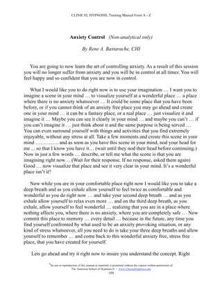 CLINICAL HYPNOSIS, Training Manual From A - Z




                                Anxiety Control (Non-analytical only)

                                           By Rene A. Bastarache, CHI


   You are going to now learn the art of controlling anxiety. As a result of this session
you will no longer suffer from anxiety and you will be in control at all times. You will
feel happy and so confident that you are now in control.

   What I would like you to do right now is to use your imagination … I want you to
imagine a scene in your mind … to visualize yourself at a wonderful place … a place
where there is no anxiety whatsoever … It could be some place that you have been
before, or if you cannot think of an anxiety free place you may go ahead and create
one in your mind … it can be a fantasy place, or a real place … just visualize it and
imagine it … Maybe you can see it clearly in your mind … and maybe you can’t … if
you can’t imagine it … just think about it and the same purpose is being served …
You can even surround yourself with things and activities that you find extremely
enjoyable, without any stress at all. Take a few moments and create this scene in your
mind ………….. and as soon as you have this scene in your mind, nod your head for
me ... so that I know you have it… (wait until they nod their head before continuing.)
Now in just a few words … describe, or tell me what the scene is that you are
imagining right now… (Wait for their response. If no response, asked them again)
Good … now visualize that place and see it very clear in your mind. It’s a wonderful
place isn’t it?

   Now while you are in your comfortable place right now I would like you to take a
deep breath and as you exhale allow yourself to feel twice as comfortable and
wonderful as you do right now … and take your second deep breath … and as you
exhale allow yourself to relax even more … and on the third deep breath, as you
exhale, allow yourself to feel wonderful … realizing that you are in a place where
nothing affects you, where there is no anxiety, where you are completely safe … Now
commit this place to memory … every detail … because in the future, any time you
find yourself confronted by what used to be an anxiety provoking situation, or any
kind of stress whatsoever, all you need to do is take your three deep breaths and allow
yourself to remember … and come back to this wonderful anxiety free, stress free
place, that you have created for yourself.

   Lets go ahead and try it right now to insure you understand the concept. Right
            #
                No use or reproduction of this manual or materials is permitted without the express written permission of:
                                 The American School of Hypnosis  - www.ChooseHypnosis.com
                                                                  109
 