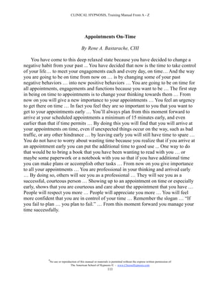 CLINICAL HYPNOSIS, Training Manual From A - Z




                                              Appointments On-Time

                                           By Rene A. Bastarache, CHI

    You have come to this deep relaxed state because you have decided to change a
negative habit from your past ... You have decided that now is the time to take control
of your life… to meet your engagements each and every day, on time… And the way
you are going to be on time from now on … is by changing some of your past
negative behaviors … into new positive behaviors … You are going to be on time for
all appointments, engagements and functions because you want to be … The first step
in being on time to appointments is to change your thinking towards them … From
now on you will give a new importance to your appointments … You feel an urgency
to get there on time … In fact you feel they are so important to you that you want to
get to your appointments early … You’ll always plan from this moment forward to
arrive at your scheduled appointments a minimum of 15 minutes early, and even
earlier than that if time permits … By doing this you will find that you will arrive at
your appointments on time, even if unexpected things occur on the way, such as bad
traffic, or any other hindrance … by leaving early you will still have time to spare …
You do not have to worry about wasting time because you realize that if you arrive at
an appointment early you can put the additional time to good use ... One way to do
that would be to bring a book that you have been wanting to read with you … or
maybe some paperwork or a notebook with you so that if you have additional time
you can make plans or accomplish other tasks … From now on you give importance
to all your appointments … You are professional in your thinking and arrived early
… By doing so, others will see you as a professional … They will see you as a
successful, courteous person … Showing up to an appointment on time or especially
early, shows that you are courteous and care about the appointment that you have …
People will respect you more … People will appreciate you more … You will feel
more confident that you are in control of your time … Remember the slogan … “If
you fail to plan … you plan to fail.” … From this moment forward you manage your
time successfully.




            #
                No use or reproduction of this manual or materials is permitted without the express written permission of:
                                 The American School of Hypnosis  - www.ChooseHypnosis.com
                                                                  111
 