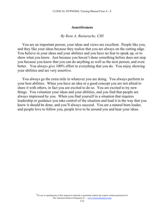 CLINICAL HYPNOSIS, Training Manual From A - Z




                                                       Assertiveness

                                           By Rene A. Bastarache, CHI

   You are an important person, your ideas and views are excellent. People like you,
and they like your ideas because they realize that you are always on the cutting edge.
You believe in your ideas and your abilities and you have no fear to speak up, or to
show what you know. Just because you haven’t done something before does not stop
you because you know that you can do anything as well as the next person, and even
better. You always give 100% effort in everything that you do. You enjoy showing
your abilities and are very assertive.

   You always go the extra mile in whatever you are doing. You always perform to
your best abilities. When you have an idea or a good concept you are not afraid to
share it with others, in fact you are excited to do so. You are excited to try new
things. You volunteer your ideas and your abilities, and you find that people are
always impressed by you. When you find yourself in a situation that requires
leadership or guidance you take control of the situation and lead it in the way that you
know it should be done, and you’ll always succeed. You are a natural born leader,
and people love to follow you, people love to be around you and hear your ideas.




            #
                No use or reproduction of this manual or materials is permitted without the express written permission of:
                                 The American School of Hypnosis  - www.ChooseHypnosis.com
                                                                  112
 