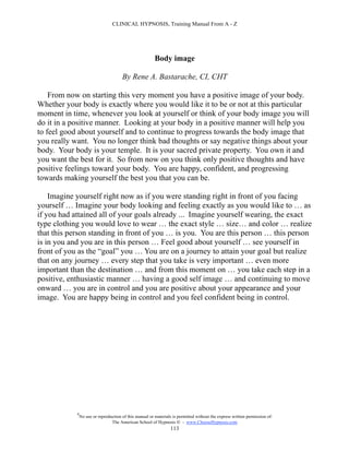 CLINICAL HYPNOSIS, Training Manual From A - Z




                                                         Body image

                                       By Rene A. Bastarache, CI, CHT

    From now on starting this very moment you have a positive image of your body.
Whether your body is exactly where you would like it to be or not at this particular
moment in time, whenever you look at yourself or think of your body image you will
do it in a positive manner. Looking at your body in a positive manner will help you
to feel good about yourself and to continue to progress towards the body image that
you really want. You no longer think bad thoughts or say negative things about your
body. Your body is your temple. It is your sacred private property. You own it and
you want the best for it. So from now on you think only positive thoughts and have
positive feelings toward your body. You are happy, confident, and progressing
towards making yourself the best you that you can be.

    Imagine yourself right now as if you were standing right in front of you facing
yourself … Imagine your body looking and feeling exactly as you would like to … as
if you had attained all of your goals already ... Imagine yourself wearing, the exact
type clothing you would love to wear … the exact style … size… and color … realize
that this person standing in front of you … is you. You are this person … this person
is in you and you are in this person … Feel good about yourself … see yourself in
front of you as the “goal” you … You are on a journey to attain your goal but realize
that on any journey … every step that you take is very important … even more
important than the destination … and from this moment on … you take each step in a
positive, enthusiastic manner … having a good self image … and continuing to move
onward … you are in control and you are positive about your appearance and your
image. You are happy being in control and you feel confident being in control.




            #
                No use or reproduction of this manual or materials is permitted without the express written permission of:
                                 The American School of Hypnosis  - www.ChooseHypnosis.com
                                                                  113
 