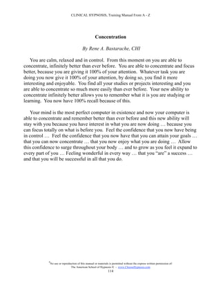 CLINICAL HYPNOSIS, Training Manual From A - Z




                                                      Concentration

                                            By Rene A. Bastarache, CHI

   You are calm, relaxed and in control. From this moment on you are able to
concentrate, infinitely better than ever before. You are able to concentrate and focus
better, because you are giving it 100% of your attention. Whatever task you are
doing you now give it 100% of your attention, by doing so, you find it more
interesting and enjoyable. You find all your studies or projects interesting and you
are able to concentrate so much more easily than ever before. Your new ability to
concentrate infinitely better allows you to remember what it is you are studying or
learning. You now have 100% recall because of this.

   Your mind is the most perfect computer in existence and now your computer is
able to concentrate and remember better than ever before and this new ability will
stay with you because you have interest in what you are now doing … because you
can focus totally on what is before you. Feel the confidence that you now have being
in control … Feel the confidence that you now have that you can attain your goals …
that you can now concentrate … that you now enjoy what you are doing … Allow
this confidence to surge throughout your body … and to grow as you feel it expand to
every part of you … Feeling wonderful in every way … that you “are” a success …
and that you will be successful in all that you do.




            #
                No use or reproduction of this manual or materials is permitted without the express written permission of:
                                 The American School of Hypnosis  - www.ChooseHypnosis.com
                                                                  114
 