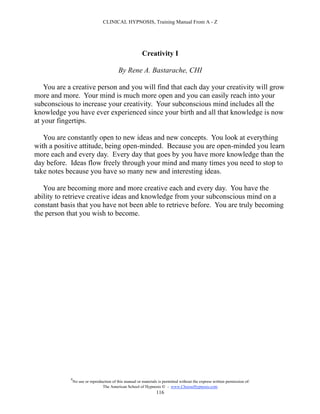 CLINICAL HYPNOSIS, Training Manual From A - Z




                                                         Creativity I

                                           By Rene A. Bastarache, CHI

   You are a creative person and you will find that each day your creativity will grow
more and more. Your mind is much more open and you can easily reach into your
subconscious to increase your creativity. Your subconscious mind includes all the
knowledge you have ever experienced since your birth and all that knowledge is now
at your fingertips.

   You are constantly open to new ideas and new concepts. You look at everything
with a positive attitude, being open-minded. Because you are open-minded you learn
more each and every day. Every day that goes by you have more knowledge than the
day before. Ideas flow freely through your mind and many times you need to stop to
take notes because you have so many new and interesting ideas.

   You are becoming more and more creative each and every day. You have the
ability to retrieve creative ideas and knowledge from your subconscious mind on a
constant basis that you have not been able to retrieve before. You are truly becoming
the person that you wish to become.




            #
                No use or reproduction of this manual or materials is permitted without the express written permission of:
                                 The American School of Hypnosis  - www.ChooseHypnosis.com
                                                                  116
 