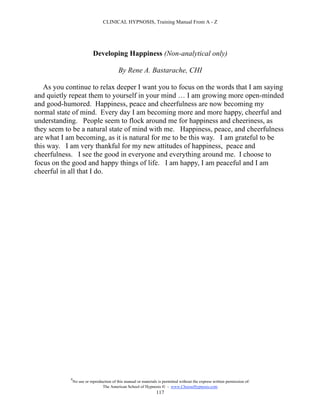 CLINICAL HYPNOSIS, Training Manual From A - Z




                            Developing Happiness (Non-analytical only)

                                           By Rene A. Bastarache, CHI

   As you continue to relax deeper I want you to focus on the words that I am saying
and quietly repeat them to yourself in your mind … I am growing more open-minded
and good-humored. Happiness, peace and cheerfulness are now becoming my
normal state of mind. Every day I am becoming more and more happy, cheerful and
understanding. People seem to flock around me for happiness and cheeriness, as
they seem to be a natural state of mind with me. Happiness, peace, and cheerfulness
are what I am becoming, as it is natural for me to be this way. I am grateful to be
this way. I am very thankful for my new attitudes of happiness, peace and
cheerfulness. I see the good in everyone and everything around me. I choose to
focus on the good and happy things of life. I am happy, I am peaceful and I am
cheerful in all that I do.




            #
                No use or reproduction of this manual or materials is permitted without the express written permission of:
                                 The American School of Hypnosis  - www.ChooseHypnosis.com
                                                                  117
 