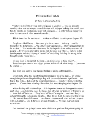 CLINICAL HYPNOSIS, Training Manual From A - Z




                                             Developing Peace in Life

                                           By Rene A. Bastarache, CHI

  You have a desire to develop and keep peace in your life ... You are going to
develop a few new techniques or qualities that will help you to keep peace with your
family, friends, co-workers and even with strangers … In order to keep peace you
must be aware that it takes a conscious effort.

   Think about that for a moment … it takes an effort to keep the peace in your life.

   People are all different … You must give them room … leniency … and be
tolerant of the differences. … We all have our weaknesses … Don’t expect others to
be perfect … You must make allowances for the imperfections and weaknesses of
people … Everyone is allowed to have a bad day once in a while ... Believe in the
best in people and stop keeping a “record” of everything that they do wrong, to be
brought up at a future time…

   Do you want to be right all the time … or do you want to have peace? …
   Sometimes you have to be a bigger person, and overlook a few things … you must
be tolerant …

   You must also learn to stop being offended so easily and frequently…

   Don’t make a big deal out of things that are really not a big deal ... By letting
enough insignificant things build up, they will eventually become significant … too
big to deal with … Let go of the insignificant things … rise above them, be the big
person … It’s not about winning all the time, it’s about keeping peace in your life …

   When dealing with relationships … it is important to realize that opposites attract
each other … and in many cases the things that attracted our partners or friends to us
… were their differences … They have “different” strengths … and most likely
different thoughts, feelings and beliefs … They do not think the same way that we do
… Because of these differences … we should complete each other and not compete
with each other ... Our differences are our strengths ... We must overlook their
weaknesses ...

   In a moment I am going to name some of the new qualities that you are going to
            #
                No use or reproduction of this manual or materials is permitted without the express written permission of:
                                 The American School of Hypnosis  - www.ChooseHypnosis.com
                                                                  118
 