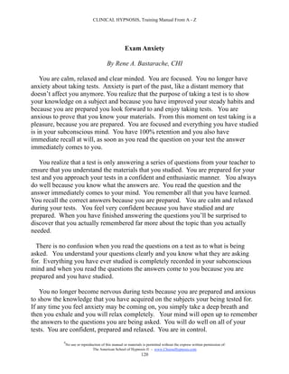 CLINICAL HYPNOSIS, Training Manual From A - Z




                                                       Exam Anxiety

                                           By Rene A. Bastarache, CHI

    You are calm, relaxed and clear minded. You are focused. You no longer have
anxiety about taking tests. Anxiety is part of the past, like a distant memory that
doesn’t affect you anymore. You realize that the purpose of taking a test is to show
your knowledge on a subject and because you have improved your steady habits and
because you are prepared you look forward to and enjoy taking tests. You are
anxious to prove that you know your materials. From this moment on test taking is a
pleasure, because you are prepared. You are focused and everything you have studied
is in your subconscious mind. You have 100% retention and you also have
immediate recall at will, as soon as you read the question on your test the answer
immediately comes to you.

   You realize that a test is only answering a series of questions from your teacher to
ensure that you understand the materials that you studied. You are prepared for your
test and you approach your tests in a confident and enthusiastic manner. You always
do well because you know what the answers are. You read the question and the
answer immediately comes to your mind. You remember all that you have learned.
You recall the correct answers because you are prepared. You are calm and relaxed
during your tests. You feel very confident because you have studied and are
prepared. When you have finished answering the questions you’ll be surprised to
discover that you actually remembered far more about the topic than you actually
needed.

  There is no confusion when you read the questions on a test as to what is being
asked. You understand your questions clearly and you know what they are asking
for. Everything you have ever studied is completely recorded in your subconscious
mind and when you read the questions the answers come to you because you are
prepared and you have studied.

    You no longer become nervous during tests because you are prepared and anxious
to show the knowledge that you have acquired on the subjects your being tested for.
If any time you feel anxiety may be coming on, you simply take a deep breath and
then you exhale and you will relax completely. Your mind will open up to remember
the answers to the questions you are being asked. You will do well on all of your
tests. You are confident, prepared and relaxed. You are in control.
            #
                No use or reproduction of this manual or materials is permitted without the express written permission of:
                                 The American School of Hypnosis  - www.ChooseHypnosis.com
                                                                  120
 