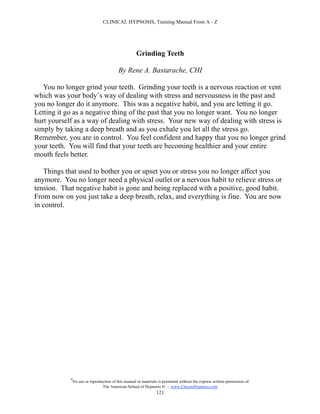 CLINICAL HYPNOSIS, Training Manual From A - Z




                                                      Grinding Teeth

                                           By Rene A. Bastarache, CHI

   You no longer grind your teeth. Grinding your teeth is a nervous reaction or vent
which was your body’s way of dealing with stress and nervousness in the past and
you no longer do it anymore. This was a negative habit, and you are letting it go.
Letting it go as a negative thing of the past that you no longer want. You no longer
hurt yourself as a way of dealing with stress. Your new way of dealing with stress is
simply by taking a deep breath and as you exhale you let all the stress go.
Remember, you are in control. You feel confident and happy that you no longer grind
your teeth. You will find that your teeth are becoming healthier and your entire
mouth feels better.

   Things that used to bother you or upset you or stress you no longer affect you
anymore. You no longer need a physical outlet or a nervous habit to relieve stress or
tension. That negative habit is gone and being replaced with a positive, good habit.
From now on you just take a deep breath, relax, and everything is fine. You are now
in control.




            #
                No use or reproduction of this manual or materials is permitted without the express written permission of:
                                 The American School of Hypnosis  - www.ChooseHypnosis.com
                                                                  121
 