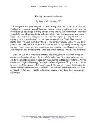 CLINICAL HYPNOSIS, Training Manual From A - Z




                                          Energy (Non-analytical only)

                                           By Rene A. Bastarache, CHI

   I want you to use your imagination. Take a deep breath and hold for a second, as
you breathe in imagine yourself breathing in pure energy from the universe. You can
even visualize this energy as being a bright white healing fluffy substance. Each time
you exhale you release negativity and discomfort. Each time you inhale you inhale
more of that pure white energy until it fills you up completely. Imagine that as the
energy goes in it remains with you until you are completely filled. Now make a
mental scan over your entire body to see if you have any energy leaks. As you do, if
you see any leaks you will see the white comfortable energy visibly escaping. If you
see any of these leaks, use your imagination and imagine yourself repairing them.
Just imagine it and it will happen. Until they are all repaired (Pause a few moments).

   Now that you have completely repaired any leaks, you can allow the energy to
continue to flow through you. As you inhale and exhale the energy both enters and
can flow outwards continually keeping you energized and feeling wonderful. As you
continue to imagine this energy flowing in and out of you and filling you up, it seems
to absorb itself into every cell of your being. It fills you up so much that it seems to
form a protective shield around your body. This protective shield protects you from
any negative. No longer can the influence of anyone or anything drain your energy
any longer.




            #
                No use or reproduction of this manual or materials is permitted without the express written permission of:
                                 The American School of Hypnosis  - www.ChooseHypnosis.com
                                                                  122
 