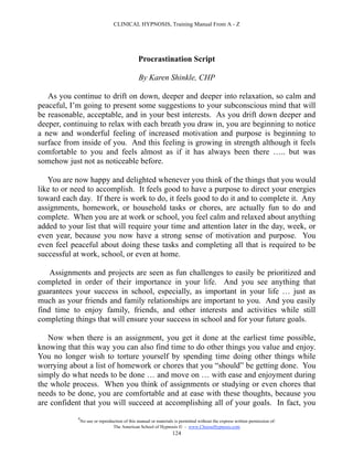 CLINICAL HYPNOSIS, Training Manual From A - Z




                                               Procrastination Script

                                               By Karen Shinkle, CHP

   As you continue to drift on down, deeper and deeper into relaxation, so calm and
peaceful, I’m going to present some suggestions to your subconscious mind that will
be reasonable, acceptable, and in your best interests. As you drift down deeper and
deeper, continuing to relax with each breath you draw in, you are beginning to notice
a new and wonderful feeling of increased motivation and purpose is beginning to
surface from inside of you. And this feeling is growing in strength although it feels
comfortable to you and feels almost as if it has always been there ….. but was
somehow just not as noticeable before.

   You are now happy and delighted whenever you think of the things that you would
like to or need to accomplish. It feels good to have a purpose to direct your energies
toward each day. If there is work to do, it feels good to do it and to complete it. Any
assignments, homework, or household tasks or chores, are actually fun to do and
complete. When you are at work or school, you feel calm and relaxed about anything
added to your list that will require your time and attention later in the day, week, or
even year, because you now have a strong sense of motivation and purpose. You
even feel peaceful about doing these tasks and completing all that is required to be
successful at work, school, or even at home.

    Assignments and projects are seen as fun challenges to easily be prioritized and
completed in order of their importance in your life. And you see anything that
guarantees your success in school, especially, as important in your life … just as
much as your friends and family relationships are important to you. And you easily
find time to enjoy family, friends, and other interests and activities while still
completing things that will ensure your success in school and for your future goals.

   Now when there is an assignment, you get it done at the earliest time possible,
knowing that this way you can also find time to do other things you value and enjoy.
You no longer wish to torture yourself by spending time doing other things while
worrying about a list of homework or chores that you “should” be getting done. You
simply do what needs to be done … and move on … with ease and enjoyment during
the whole process. When you think of assignments or studying or even chores that
needs to be done, you are comfortable and at ease with these thoughts, because you
are confident that you will succeed at accomplishing all of your goals. In fact, you
            #
                No use or reproduction of this manual or materials is permitted without the express written permission of:
                                 The American School of Hypnosis  - www.ChooseHypnosis.com
                                                                  124
 
