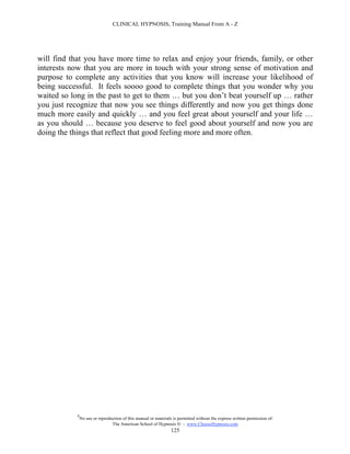 CLINICAL HYPNOSIS, Training Manual From A - Z




will find that you have more time to relax and enjoy your friends, family, or other
interests now that you are more in touch with your strong sense of motivation and
purpose to complete any activities that you know will increase your likelihood of
being successful. It feels soooo good to complete things that you wonder why you
waited so long in the past to get to them … but you don’t beat yourself up … rather
you just recognize that now you see things differently and now you get things done
much more easily and quickly … and you feel great about yourself and your life …
as you should … because you deserve to feel good about yourself and now you are
doing the things that reflect that good feeling more and more often.




            #
                No use or reproduction of this manual or materials is permitted without the express written permission of:
                                 The American School of Hypnosis  - www.ChooseHypnosis.com
                                                                  125
 