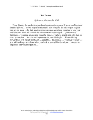 CLINICAL HYPNOSIS, Training Manual From A - Z




                                                        Self Esteem I

                                           By Rene A. Bastarache, CHI

   From this day forward when you look into the mirror you will see a confident and
capable person … all the negative statements that someone has said to you in your
past are no more … In fact, anytime someone says something negative to you your
subconscious mind will cancel the statement and not accept it … you deserve
happiness…you are a unique and beautiful being…you have talents and gifts that no
other person has … success and happiness are your birthright … From this day
forward you will be self confident … capable … determined … you love yourself …
you will no longer see flaws when you look at yourself in the mirror… you are an
important and valuable person …




            #
                No use or reproduction of this manual or materials is permitted without the express written permission of:
                                 The American School of Hypnosis  - www.ChooseHypnosis.com
                                                                  126
 