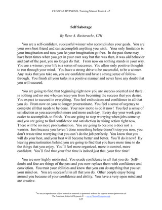 CLINICAL HYPNOSIS, Training Manual From A - Z




                                                       Self Sabotage

                                           By Rene A. Bastarache, CHI

    You are a self-confident, successful winner who accomplishes your goals. You are
your own best friend and can accomplish anything you wish. Your only limitation is
your imagination and now you let your imagination go free. In the past there may
have been times when you got in your own way but that was then, it was old behavior
and part of the past, you no longer do that. From now on nothing stands in your way.
You are a winner; your life is a series of successes. You allow only positive thoughts
to run through your mind. You have a strong drive to be successful, to be a winner.
Any tasks that you take on, you are confident and have a strong sense of follow-
through. You finish all your tasks in a positive manner and never have any doubt that
you will succeed.

    You are going to find that beginning right now you are success oriented and there
is nothing and no one who can keep you from becoming the success that you desire.
You expect to succeed in everything. You feel enthusiasm and confidence in all that
you do. From now on you no longer procrastinate. You feel a sense of urgency to
complete all that needs to be done. Your new motto is do it now! You feel a sense of
satisfaction as you accomplish more and more each day. Every day your work gets
easier to accomplish, to finish. You are going to stop worrying when jobs come up
and you are going to find confidence and satisfaction in taking action right now.
There will be no more procrastination. You are going to become a doer not a
worrier. Just because you haven’t done something before doesn’t stop you now, you
don’t waste time worrying that you can’t do the job perfectly. You know that you
will do your best, and your best will become better and better. You’ll do it now! By
leaving procrastination behind you are going to find that you have more time to do
the things that you enjoy. You’ll feel more organized, more in control, more
confident. You’ll find that your free time is indeed just that, your free time!

   You are now highly motivated. You exude confidence in all that you do. Self-
doubt and fear are things of the past and you now replace them with confidence and
conviction. You trust your abilities and know that you can do anything that you set
your mind on. You are successful in all that you do. Other people enjoy being
around you because of your confidence and ability. You have a very open mind and
are creative.

            #
                No use or reproduction of this manual or materials is permitted without the express written permission of:
                                 The American School of Hypnosis  - www.ChooseHypnosis.com
                                                                  127
 