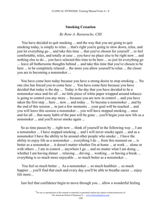 CLINICAL HYPNOSIS, Training Manual From A - Z




                                                   Smoking Cessation
                                            By Rene A. Bastarache, CHI

     You have decided to quit smoking ... and the way that you are going to quit
smoking today, is simply to relax ... that's right you're going to slow down, relax, and
just let everything go ... and take this time ... that you've chosen for yourself ... to feel
comfortable, relax, and totally at ease ... you have no place else to be right now ... and
nothing else to do ... you have selected this time to be here ... so just let everything go
... leave all bothersome thoughts behind ... and take this time that you've chosen to be
here ... to be completely relaxed ... the more you allow yourself to relax ... the closer
you are to becoming a nonsmoker ...

   You have come here today because you have a strong desire to stop smoking ... No
one else has forced you to come here ... You have come here because you have
decided that today is the day ... Today is the day that you have decided to be a
nonsmoker once and for all ... no little piece of white paper wrapped around tobacco
is going to control you any more ... because you are now in control ... and you have
taken the first step ... here ... now ... and today ... To become a nonsmoker ... and by
the end of this session ... in just a few moments ... your goal will be reached ... and
you will leave this session a nonsmoker ... you will have stopped smoking ... once
and for all ... that nasty habit of the past will be gone ... you'll begin your new life as a
nonsmoker ... and you'll never smoke again ...

   So as time passes by ... right now ... think of yourself in the following way ... I am
a nonsmoker ... I have stopped smoking ... and I will never smoke again ... and as a
nonsmoker I have the ability to be around other people who smoke ... I have the
ability to enjoy life as a nonsmoker ... everything I do ... from this moment on ... is
better as a nonsmoker ... it doesn't matter whether I'm at home ... at work ... alone or
with others ... I am in control ... anywhere I go ... and no matter what I am doing ...
whether I am having dinner ... relaxing ... driving ... working ... or having a break ...
everything is so much more enjoyable ... so much better as a nonsmoker ...

    You feel so much better ... As a nonsmoker ... so much healthier ... so much
happier ... you'll find that each and every day you'll be able to breathe easier ... enjoy
life more...

  Just feel that confidence begin to move through you ... allow a wonderful feeling

             #
                 No use or reproduction of this manual or materials is permitted without the express written permission of:
                                  The American School of Hypnosis  - www.ChooseHypnosis.com
                                                                   128
 