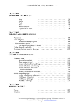 CLINICAL HYPNOSIS, Training Manual From A - Z




CHAPTER 12
BRAINWAVE FREQUENCIES

              Beta                                            .................................                                172
              Alpha                                           .................................                                174
              Theta                                           .................................                                175
              Delta                                           .................................                                175
              Brainwave chart                                 .................................                                177
              Explanation of chart                            .................................                                178

CHAPTER 13
BUILDING A COMPLETE SESSION

     Pre session                           .................................                                                   185
     Meet and greet                        .................................                                                   185
             Intake worksheet (4 copies) . . . . . . . . . . . . . . . . . . . . . . . . . . . . . . . . .                     186
     Common misconceptions                 .................................                                                   191
             Post session report form (2 copies) . . . . . . . . . . . . . . . . . . . . . . . . . . .                         200
     Collect fee and re-schedule           .................................                                                   202
     Session proficiency exercise (2 copies) . . . . . . . . . . . . . . . . . . . . . . . . . . .                             203

CHAPTER 14
INSTANT / RAPID INDUCTIONS

     How they work                         .................................                                                   209
             Arm pulling method            .................................                                                   210
             Hand release method           .................................                                                   211
             Instant induction from handclasp . . . . . . . . . . . . . . . . . . . . . . . . . . . . . .                      212
             Instant induction - arm bending . . . . . . . . . . . . . . . . . . . . . . . . . . . . . .                       213
             Instant induction - pendulum . . . . . . . . . . . . . . . . . . . . . . . . . . . . . . . . .                    214
             Circular arm method           .................................                                                   215
             Hypnotic nerve instant induction . . . . . . . . . . . . . . . . . . . . . . . . . . . . . .                      216
     Sitting instant induction             .................................                                                   217
             Laying in bed instant induction . . . . . . . . . . . . . . . . . . . . . . . . . . . . . . .                     218
             Faith healer (Standing)       .................................                                                   219
             Faith healer (Sitting)        .................................                                                   220
             Push head sideways            .................................                                                   221

CHAPTER 15
STRESS REDUCTION

     Causes                                                   .................................                                225
     Solutions                                                .................................                                226


              #
                  No use or reproduction of this manual or materials is permitted without the express written permission of:
                                   The American School of Hypnosis  - www.ChooseHypnosis.com
                                                                    12
 