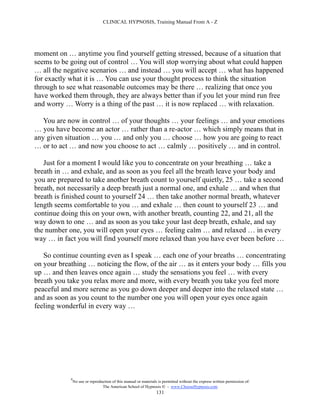 CLINICAL HYPNOSIS, Training Manual From A - Z




moment on … anytime you find yourself getting stressed, because of a situation that
seems to be going out of control … You will stop worrying about what could happen
… all the negative scenarios … and instead … you will accept … what has happened
for exactly what it is … You can use your thought process to think the situation
through to see what reasonable outcomes may be there … realizing that once you
have worked them through, they are always better than if you let your mind run free
and worry … Worry is a thing of the past … it is now replaced … with relaxation.

   You are now in control … of your thoughts … your feelings … and your emotions
… you have become an actor … rather than a re-actor … which simply means that in
any given situation … you … and only you … choose … how you are going to react
… or to act … and now you choose to act … calmly … positively … and in control.

   Just for a moment I would like you to concentrate on your breathing … take a
breath in … and exhale, and as soon as you feel all the breath leave your body and
you are prepared to take another breath count to yourself quietly, 25 … take a second
breath, not necessarily a deep breath just a normal one, and exhale … and when that
breath is finished count to yourself 24 … then take another normal breath, whatever
length seems comfortable to you … and exhale … then count to yourself 23 … and
continue doing this on your own, with another breath, counting 22, and 21, all the
way down to one … and as soon as you take your last deep breath, exhale, and say
the number one, you will open your eyes … feeling calm … and relaxed … in every
way … in fact you will find yourself more relaxed than you have ever been before …

   So continue counting even as I speak … each one of your breaths … concentrating
on your breathing … noticing the flow, of the air … as it enters your body … fills you
up … and then leaves once again … study the sensations you feel … with every
breath you take you relax more and more, with every breath you take you feel more
peaceful and more serene as you go down deeper and deeper into the relaxed state …
and as soon as you count to the number one you will open your eyes once again
feeling wonderful in every way …




            #
                No use or reproduction of this manual or materials is permitted without the express written permission of:
                                 The American School of Hypnosis  - www.ChooseHypnosis.com
                                                                  131
 