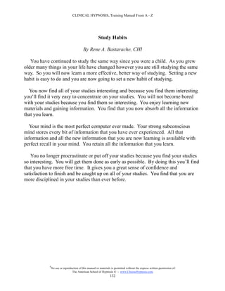 CLINICAL HYPNOSIS, Training Manual From A - Z




                                                        Study Habits

                                           By Rene A. Bastarache, CHI

   You have continued to study the same way since you were a child. As you grew
older many things in your life have changed however you are still studying the same
way. So you will now learn a more effective, better way of studying. Setting a new
habit is easy to do and you are now going to set a new habit of studying.

  You now find all of your studies interesting and because you find them interesting
you’ll find it very easy to concentrate on your studies. You will not become bored
with your studies because you find them so interesting. You enjoy learning new
materials and gaining information. You find that you now absorb all the information
that you learn.

   Your mind is the most perfect computer ever made. Your strong subconscious
mind stores every bit of information that you have ever experienced. All that
information and all the new information that you are now learning is available with
perfect recall in your mind. You retain all the information that you learn.

   You no longer procrastinate or put off your studies because you find your studies
so interesting. You will get them done as early as possible. By doing this you’ll find
that you have more free time. It gives you a great sense of confidence and
satisfaction to finish and be caught up on all of your studies. You find that you are
more disciplined in your studies than ever before.




            #
                No use or reproduction of this manual or materials is permitted without the express written permission of:
                                 The American School of Hypnosis  - www.ChooseHypnosis.com
                                                                  132
 