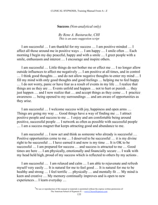 CLINICAL HYPNOSIS, Training Manual From A - Z




                                         Success (Non-analytical only)

                                           By Rene A. Bastarache, CHI
                                            This is an auto suggestion script

   I am successful … I am thankful for my success … I am positive minded … I
affect all those around me in positive ways … I am happy … I smile often … Each
morning I begin my day peaceful, happy and with a smile … I greet people with a
smile, enthusiasm and interest … I encourage and inspire others.

    I am successful … Little things do not bother me or effect me … I no longer allow
outside influences to affect me negatively … I am positive at all times, and in control
… I think good thoughts … and do not allow negative thoughts to enter my mind … I
fill my mind with only good thoughts and good feelings … helping me to feel happy
… I do not worry, panic or have fear as a result of events in my life … I realize that
things are as they are … Events unfold and happen … not to hurt or punish … they
just happen … and I now realize that … and accept things as they come … I practice
awareness … being opened to my surroundings … and am aware of opportunities as
they arise.

   I am successful … I welcome success with joy, happiness and open arms …
Things are going my way … Good things have a way of finding me … I attract
positive people and success to me ... I enjoy and am comfortable being around
positive, successful people … I network as often as possible with successful people
… I am a success magnet that keeps attracting good and abundance to me.

   I am successful … I now act and think as someone who already is successful …
Positive opportunities come to me … I deserved to be successful … it is my divine
right to be successful … I have earned it and now is my time … It is OK to be
successful … I am prepared for success … and success is attracted to me … Good
times are here … I am physically, emotionally and financially secure … I walk with
my head held high, proud of my success which is reflected to others by my actions .

   I am successful … I am relaxed and calm … I am able to rejuvenate and refresh
myself very easily … It is natural for me to feel good … It is natural for me to be
healthy and strong … I feel terrific … physically … and mentally fit … My mind is
keen and creative … My memory continually improves and is open to new
experiences… I learn everyday …

            #
                No use or reproduction of this manual or materials is permitted without the express written permission of:
                                 The American School of Hypnosis  - www.ChooseHypnosis.com
                                                                  133
 