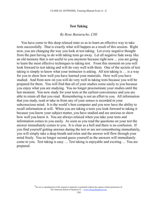 CLINICAL HYPNOSIS, Training Manual From A - Z




                                                         Test Taking

                                             By Rene Bastarache, CHI

    You have come to this deep relaxed state so as to learn an effective way to take
tests successfully. That is exactly what will happen as a result of this session. Right
now, you are changing the way you look at test taking. Let every negative thought
from the past having to do with taking tests go away. Let all negative fade away like
an old memory that is not useful to you anymore because right now ... you are going
to learn the most effective techniques to taking test. From this moment on you will
look forward to test taking and will do very well with them. One of the secrets of test
taking is simply to know what your instructor is asking. All test taking is … is a way
for you to show how well you have learned your materials. How well you have
studied. And from now on you will do very well in taking tests because you will be
prepared for them. You will find that all of your studies come easily to you because
you enjoy what you are studying. You no longer procrastinate your studies until the
last moment. You now study for your tests at the earliest convenience and you are
able to retain all that you read. Remembering is not an effort to you. All information
that you study, read or take in from any of your senses is recorded in your
subconscious mind. It is the world’s best computer and you now have the ability to
recall information at will. When you are taking a tests you look forward to taking it
because you know your subject matter, you have studied and are anxious to show
how well you know it. You are always relaxed when you take your tests and
information comes to you easily. As soon as you read the questions on your test the
answer immediately comes to you. It is clear as a bell and there is no confusion. If
you find yourself getting anxious during the test or are not remembering immediately,
you will simply take a deep breath and relax and the answer will flow through your
mind freely. You no longer second guess yourself as the answers will immediately
come to you. Test taking is easy … Test taking is enjoyable and exciting … You are
prepared.




            #
                No use or reproduction of this manual or materials is permitted without the express written permission of:
                                 The American School of Hypnosis  - www.ChooseHypnosis.com
                                                                  134
 
