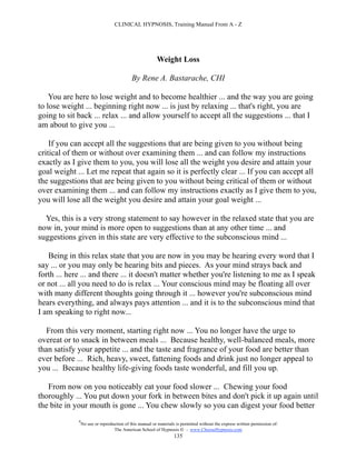 CLINICAL HYPNOSIS, Training Manual From A - Z




                                                         Weight Loss

                                            By Rene A. Bastarache, CHI

    You are here to lose weight and to become healthier ... and the way you are going
to lose weight ... beginning right now ... is just by relaxing ... that's right, you are
going to sit back ... relax ... and allow yourself to accept all the suggestions ... that I
am about to give you ...

    If you can accept all the suggestions that are being given to you without being
critical of them or without over examining them ... and can follow my instructions
exactly as I give them to you, you will lose all the weight you desire and attain your
goal weight ... Let me repeat that again so it is perfectly clear ... If you can accept all
the suggestions that are being given to you without being critical of them or without
over examining them ... and can follow my instructions exactly as I give them to you,
you will lose all the weight you desire and attain your goal weight ...

  Yes, this is a very strong statement to say however in the relaxed state that you are
now in, your mind is more open to suggestions than at any other time ... and
suggestions given in this state are very effective to the subconscious mind ...

   Being in this relax state that you are now in you may be hearing every word that I
say ... or you may only be hearing bits and pieces. As your mind strays back and
forth ... here ... and there ... it doesn't matter whether you're listening to me as I speak
or not ... all you need to do is relax ... Your conscious mind may be floating all over
with many different thoughts going through it ... however you're subconscious mind
hears everything, and always pays attention ... and it is to the subconscious mind that
I am speaking to right now...

  From this very moment, starting right now ... You no longer have the urge to
overeat or to snack in between meals ... Because healthy, well-balanced meals, more
than satisfy your appetite ... and the taste and fragrance of your food are better than
ever before ... Rich, heavy, sweet, fattening foods and drink just no longer appeal to
you ... Because healthy life-giving foods taste wonderful, and fill you up.

   From now on you noticeably eat your food slower ... Chewing your food
thoroughly ... You put down your fork in between bites and don't pick it up again until
the bite in your mouth is gone ... You chew slowly so you can digest your food better
             #
                 No use or reproduction of this manual or materials is permitted without the express written permission of:
                                  The American School of Hypnosis  - www.ChooseHypnosis.com
                                                                   135
 