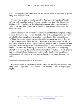 CLINICAL HYPNOSIS, Training Manual From A - Z




to do ... No longer do you eat because you are nervous, tense or frustrated. Negative
eating is all part of the past.

   From now on, you eat to sustain yourself ... You "eat to live", and not "live to
eat", that is all part of the past ... You now get enjoyment from other things rather
than just food ... You find that doing healthy fun things, brings you enjoyment ...
Eating is just something that you do to get energy so you can continue doing the
things you enjoy ...

   Each meal that you eat, you'll leave a small portion of food on your plate, that you
will then throw away once you are finished ... It is no longer important to eat every
morsel of food on your plate ... As you find yourself doing this, more and more
you'll find that portion you left on your plate to become more and more ... This will
aid you in not eating such large meals ... When you are eating at home you'll leave
the food on the stove or the serving area and only bring the food to the table that is on
your plate. By not having all the food around you at the table you'll find it easier to
eat less. You'll find that by having one plate of food that you will be completely
satisfied, even knowing that you have left some food on your plate ... It will give you
great confidence to know that you can walk away, leaving food on your plate ...
confidence that will continue to grow more and more as you proceed toward your
goal ...

(Additional personal suggestions can be added here)

   You are in control of yourself now and are taking the first step at controlling your
eating habits ... right now ... Take control ... Eat healthier ... And attain your goal
weight.




              #
                  No use or reproduction of this manual or materials is permitted without the express written permission of:
                                   The American School of Hypnosis  - www.ChooseHypnosis.com
                                                                    137
 