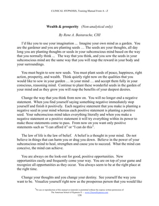 CLINICAL HYPNOSIS, Training Manual From A - Z




                            Wealth & prosperity (Non-analytical only)

                                           By Rene A. Bastarache, CHI

   I’d like you to use your imagination ... Imagine your own mind as a garden. You
are the gardener and you are planting seeds … The seeds are your thoughts, all day
long you are planting thoughts or seeds in your subconscious mind based on the way
that you normally think ... The way that you think, and you sow the seeds in your
subconscious mind are the same way that you will reap the reward in your body and
your surroundings.

   You must begin to sow new seeds. You must plant seeds of peace, happiness, right
action, prosperity, and wealth. Think quietly right now on the qualities that you
would like to sow in your garden … in your mind … and accept them fully in your
conscious, reasoning mind. Continue to plant these wonderful seeds in the garden of
your mind and as they grow you will reap the benefits of your deepest desires.

   Change the way that you think from now on. You will no longer end a negative
statement. When you find yourself saying something negative immediately stop
yourself and finish it positively. Each negative statement that you make is planting a
negative seed in your mind whereas each positive statement is planting a positive
seed. Your subconscious mind takes everything literally and when you make a
negative statement or a positive statement it will try everything within its power to
make those statements come to pass. From now on you want only positive
statements such as “I can afford it” or “I can do this”.

   The law of life is the law of belief. A belief is a thought in your mind. Do not
believe in things that can harm you or drag you down. Believe in the power of your
subconscious mind to heal, strengthen and cause you to succeed. What the mind can
conceive, the mind can achieve.

   You are always on the look-out for good, positive opportunities. New
opportunities easily and frequently come your way. You are on top of your game and
recognize all opportunities as they occur. You always seem to be at the right place at
the right time.

  Change your thoughts and you change your destiny. See yourself the way you
want to be. Visualize yourself right now as the prosperous person that you would like
            #
                No use or reproduction of this manual or materials is permitted without the express written permission of:
                                 The American School of Hypnosis  - www.ChooseHypnosis.com
                                                                  138
 