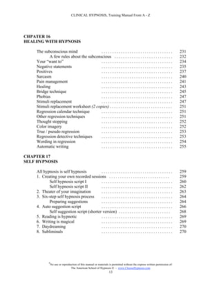 CLINICAL HYPNOSIS, Training Manual From A - Z




CHPATER 16
HEALING WITH HYPNOSIS

    The subconscious mind                .................................                                                   231
            A few rules about the subconscious . . . . . . . . . . . . . . . . . . . . . . . . . . .                         232
    Your “want to”                       .................................                                                   234
    Negative statements                  .................................                                                   235
    Positives                            .................................                                                   237
    Sarcasm                              .................................                                                   240
    Pain management                      .................................                                                   241
    Healing                              .................................                                                   243
    Bridge technique                     .................................                                                   245
    Phobias                              .................................                                                   247
    Stimuli replacement                  .................................                                                   247
    Stimuli replacement worksheet (2 copies) . . . . . . . . . . . . . . . . . . . . . . . . . . . . .                       251
    Regression calendar technique        .................................                                                   251
    Other regression techniques          .................................                                                   251
    Thought stopping                     .................................                                                   252
    Color imagery                        .................................                                                   252
    True / pseudo regression             .................................                                                   253
    Regression detective techniques      .................................                                                   253
    Wording in regression                .................................                                                   254
    Automatic writing                    .................................                                                   255

CHAPTER 17
SELF HYPNOSIS

    All hypnosis is self hypnosis         .................................                                                  259
    1. Creating your own recorded sessions . . . . . . . . . . . . . . . . . . . . . . . . . . . .                           259
           Self hypnosis script I         .................................                                                  260
           Self hypnosis script II        .................................                                                  262
    2. Theater of your imagination        .................................                                                  263
    3. Six-step self hypnosis process     .................................                                                  264
           Preparing suggestions          .................................                                                  264
    4. Auto suggestion script             .................................                                                  266
           Self suggestion script (shorter version) . . . . . . . . . . . . . . . . . . . . . . . .                          268
    5. Reading is hypnotic                .................................                                                  269
    6. Writing is magical                 .................................                                                  269
    7. Daydreaming                        .................................                                                  270
    8. Subliminals                        .................................                                                  270




            #
                No use or reproduction of this manual or materials is permitted without the express written permission of:
                                 The American School of Hypnosis  - www.ChooseHypnosis.com
                                                                  13
 