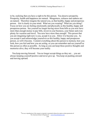 CLINICAL HYPNOSIS, Training Manual From A - Z




to be, realizing that you have a right to be this person. You deserve prosperity.
Prosperity, health and happiness are natural. Meagerness, sickness and sadness are
un-natural. Therefore imagine the natural you, as that healthy, happy and prosperous
person. Get it clearly in your mind. What are you wearing? What are you doing?
Focus on how you are feeling emotionally and physically as this healthy, happy and
prosperous person. See yourself no longer having stress from bills as you now have
more than enough money to pay bills, invest in your business, your future and even
plenty for vacation and travel. You now have more than enough! This person that
you are imagining right now is you, accept it as you. Allow it to become you. As
you accept it and acknowledge yourselves as this healthy, happy and prosperous
person, so will it become. Commit everything about this person to memory, how you
look, how you feel and how you are acting, so you can remember and see yourself as
this person as often as possible. As long as you can keep these positive thoughts and
memories alive, they will become your reality.

  You keep moving forward. You no longer accept things as they are… you are
always keeping yourself positive and never give up. You keep on pushing onward
and moving upward.




            #
                No use or reproduction of this manual or materials is permitted without the express written permission of:
                                 The American School of Hypnosis  - www.ChooseHypnosis.com
                                                                  139
 