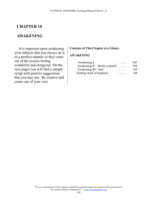 CLINICAL HYPNOSIS, Training Manual From A - Z




 CHAPTER 10

 AWAKENING


    It is important upon awakening                         Contents of This Chapter at a Glance.
your subjects that you always do it
                                                           AWAKENING
in a positive manner so they come
out of the session feeling                                          Awakening I                   .....                        143
wonderful and energized. On the                                     Awakening II - Do by yourself . . . . .                    144
next pages you will find a sample                                   Awakening III - alert         .....                        145
script with positive suggestions                                    Getting stuck in hypnosis     .....                        146
that you may use. Be creative and
create one of your own.




              #
                  No use or reproduction of this manual or materials is permitted without the express written permission of:
                                   The American School of Hypnosis  - www.ChooseHypnosis.com
                                                                    142
 