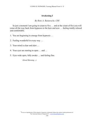 CLINICAL HYPNOSIS, Training Manual From A - Z




                                                        Awakening I

                                           By Rene A. Bastarache, CHI

   In just a moment I am going to count to five … and at the count of five you will
come all the way back from hypnosis to the here and now … feeling totally relaxed
and comfortable.

1. You are beginning to emerge from hypnosis …

2. Feeling wonderful in every way …

3. Your mind is clear and alert …

4. Your eyes are starting to open … and …

5. Eyes wide open, fully awake … and feeling fine.

                  (Good Morning…)




            #
                No use or reproduction of this manual or materials is permitted without the express written permission of:
                                 The American School of Hypnosis  - www.ChooseHypnosis.com
                                                                  143
 