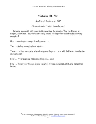 CLINICAL HYPNOSIS, Training Manual From A - Z




                                                Awakening III - Alert

                                           By Rene A. Bastarache, CHI

                                   (To awaken alert rather than drowsy)

   In just a moment I will count to five and that the count of five I will snap my
fingers, and when I do you will be fully awake feeling better than before and very
energized.

One … starting to emerge from hypnosis …

Two … feeling energized and alert …

Three … in just a moment when I snap my fingers … you will feel better than before
and very alert

Four … Your eyes are beginning to open … and

Five … (snap your fingers as you say five) feeling energized, alert, and better than
before.




            #
                No use or reproduction of this manual or materials is permitted without the express written permission of:
                                 The American School of Hypnosis  - www.ChooseHypnosis.com
                                                                  145
 