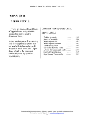 CLINICAL HYPNOSIS, Training Manual From A - Z




 CHAPTER 11

  DEPTH LEVELS


   There are many different levels                         Contents of This Chapter at a Glance.
of hypnosis and many various
                                                           DEPTH LEVELS
gauges that can be used to
determine them.                                                Waking hypnosis                               .....              149
                                                               Stages of hypnosis                            .....             150
In this section you will see the top                           Arons depth scale                             .....             152
five used depth level charts that                              Arons depth scale chart                       .....             152
are available today and we will                                Depth testing script                          .....             153
                                                               Davis and Husband scale                       .....             157
discuss in detail the Arons Depth
                                                               LeCron Bordeaux depth scale                   .....             158
Scale which is the one most                                    Stanford hypnotic scale                        .....            160
commonly used by hypnosis                                      New Sunnen Trance scale                       .....             161
practitioners.




              #
                  No use or reproduction of this manual or materials is permitted without the express written permission of:
                                   The American School of Hypnosis  - www.ChooseHypnosis.com
                                                                    148
 