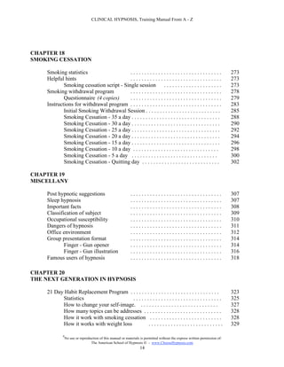 CLINICAL HYPNOSIS, Training Manual From A - Z




CHAPTER 18
SMOKING CESSATION

    Smoking statistics                    .................................                                                   273
    Helpful hints                         .................................                                                   273
            Smoking cessation script - Single session . . . . . . . . . . . . . . . . . . . . .                               273
    Smoking withdrawal program            .................................                                                   278
            Questionnaire (4 copies)      .................................                                                   279
    Instructions for withdrawal program . . . . . . . . . . . . . . . . . . . . . . . . . . . . . . . . .                     283
            Initial Smoking Withdrawal Session . . . . . . . . . . . . . . . . . . . . . . . . . . .                          285
            Smoking Cessation - 35 a day . . . . . . . . . . . . . . . . . . . . . . . . . . . . . . . .                      288
            Smoking Cessation - 30 a day . . . . . . . . . . . . . . . . . . . . . . . . . . . . . . . .                      290
            Smoking Cessation - 25 a day . . . . . . . . . . . . . . . . . . . . . . . . . . . . . . . .                      292
            Smoking Cessation - 20 a day . . . . . . . . . . . . . . . . . . . . . . . . . . . . . . . .                      294
            Smoking Cessation - 15 a day . . . . . . . . . . . . . . . . . . . . . . . . . . . . . . . .                      296
            Smoking Cessation - 10 a day . . . . . . . . . . . . . . . . . . . . . . . . . . . . . . .                        298
            Smoking Cessation - 5 a day . . . . . . . . . . . . . . . . . . . . . . . . . . . . . . .                         300
            Smoking Cessation - Quitting day . . . . . . . . . . . . . . . . . . . . . . . . . . . .                          302

CHAPTER 19
MISCELLANY

    Post hypnotic suggestions                                .................................                                307
    Sleep hypnosis                                           .................................                                307
    Important facts                                          .................................                                308
    Classification of subject                                .................................                                309
    Occupational susceptibility                              .................................                                310
    Dangers of hypnosis                                      .................................                                311
    Office environment                                       .................................                                312
    Group presentation format                                .................................                                314
            Finger - Gun opener                              .................................                                314
            Finger - Gun illustration                        .................................                                316
    Famous users of hypnosis                                 .................................                                318

CHAPTER 20
THE NEXT GENERATION IN HYPNOSIS

    21 Day Habit Replacement Program . . . . . . . . . . . . . . . . . . . . . . . . . . . . . . . .                          323
          Statistics                    ................................                                                      325
          How to change your self-image. . . . . . . . . . . . . . . . . . . . . . . . . . . . .                              327
          How many topics can be addresses . . . . . . . . . . . . . . . . . . . . . . . . . . . .                            328
          How it work with smoking cessation . . . . . . . . . . . . . . . . . . . . . . . . . .                              328
          How it works with weight loss           ...........................                                                 329

             #
                 No use or reproduction of this manual or materials is permitted without the express written permission of:
                                  The American School of Hypnosis  - www.ChooseHypnosis.com
                                                                   14
 